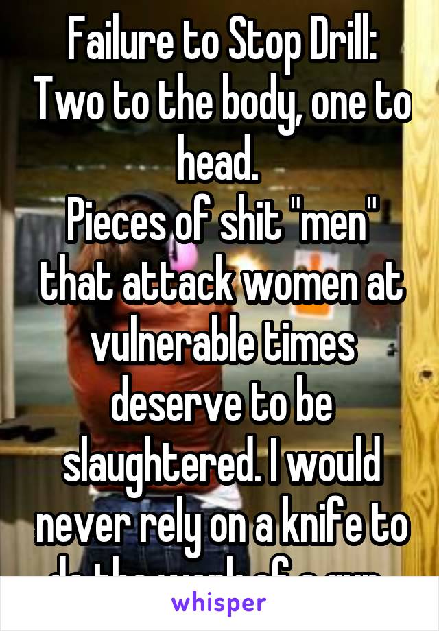 Failure to Stop Drill: Two to the body, one to head. 
Pieces of shit "men" that attack women at vulnerable times deserve to be slaughtered. I would never rely on a knife to do the work of a gun. 