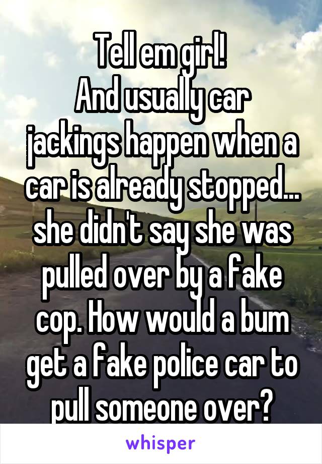 Tell em girl! 
And usually car jackings happen when a car is already stopped... she didn't say she was pulled over by a fake cop. How would a bum get a fake police car to pull someone over?