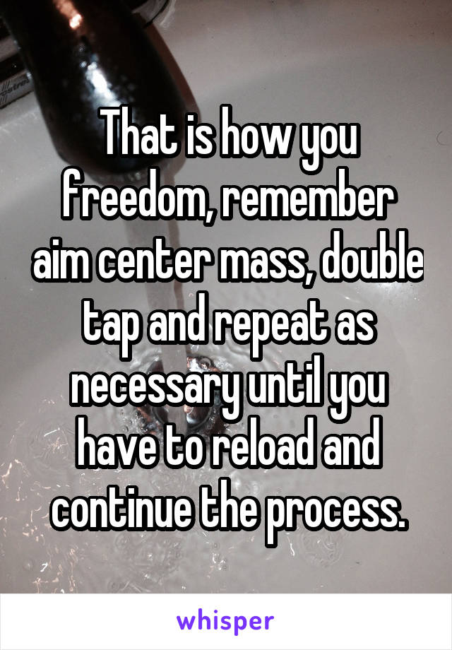 That is how you freedom, remember aim center mass, double tap and repeat as necessary until you have to reload and continue the process.