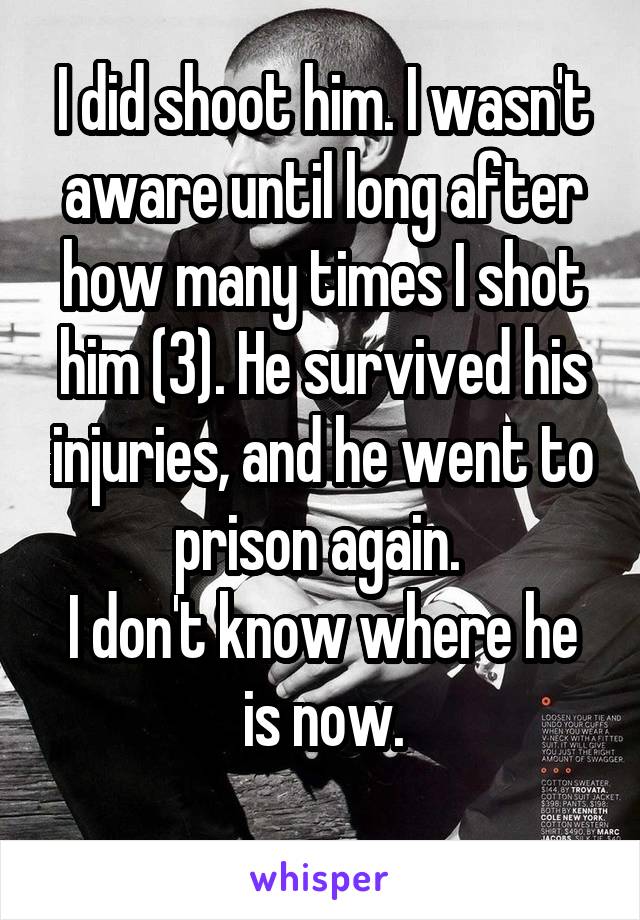 I did shoot him. I wasn't aware until long after how many times I shot him (3). He survived his injuries, and he went to prison again. 
I don't know where he is now.
