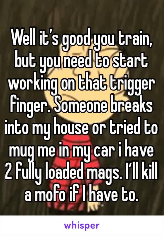 Well it’s good you train, but you need to start working on that trigger finger. Someone breaks into my house or tried to mug me in my car i have 2 fully loaded mags. I’ll kill a mofo if I have to.