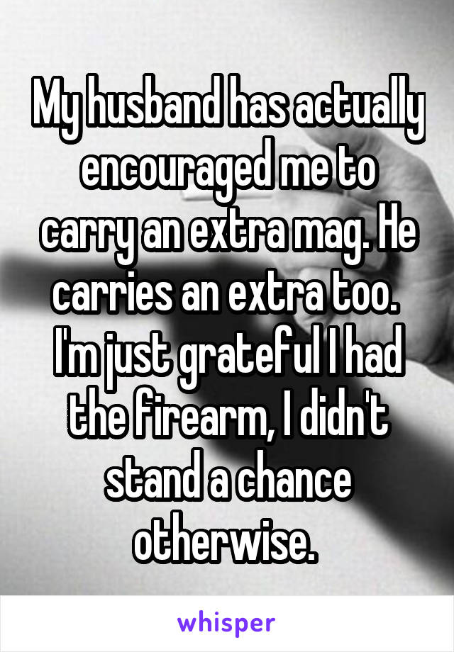 My husband has actually encouraged me to carry an extra mag. He carries an extra too. 
I'm just grateful I had the firearm, I didn't stand a chance otherwise. 