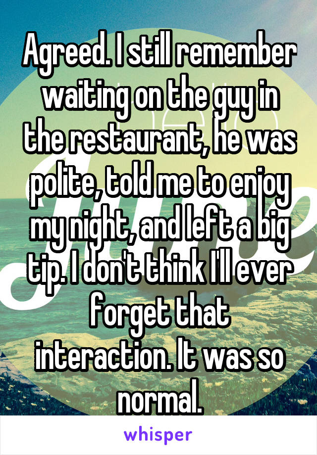 Agreed. I still remember waiting on the guy in the restaurant, he was polite, told me to enjoy my night, and left a big tip. I don't think I'll ever forget that interaction. It was so normal.