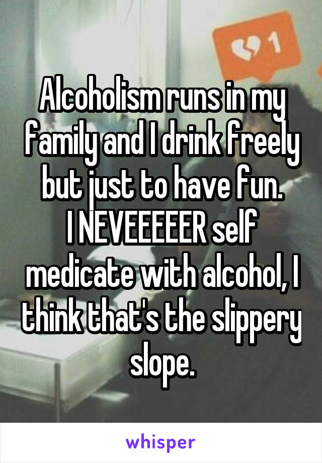 Alcoholism runs in my family and I drink freely but just to have fun.
I NEVEEEEER self medicate with alcohol, I think that's the slippery slope.