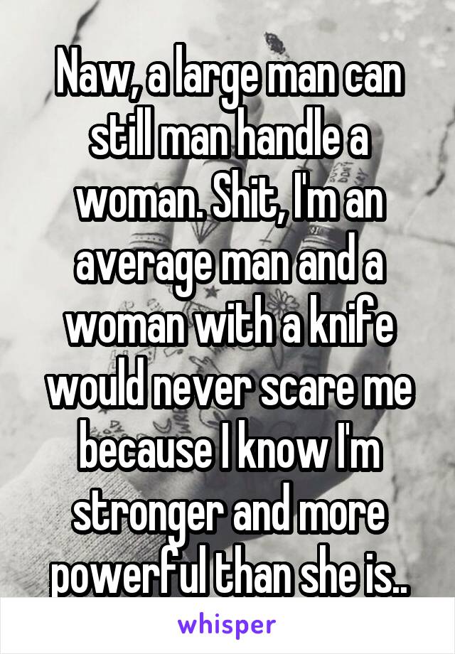 Naw, a large man can still man handle a woman. Shit, I'm an average man and a woman with a knife would never scare me because I know I'm stronger and more powerful than she is..