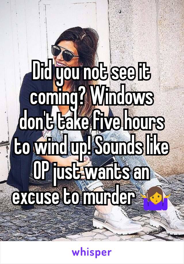 Did you not see it coming? Windows don't take five hours to wind up! Sounds like OP just wants an excuse to murder 🤷