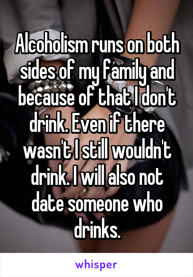 Alcoholism runs on both sides of my family and because of that I don't drink. Even if there wasn't I still wouldn't drink. I will also not date someone who drinks.