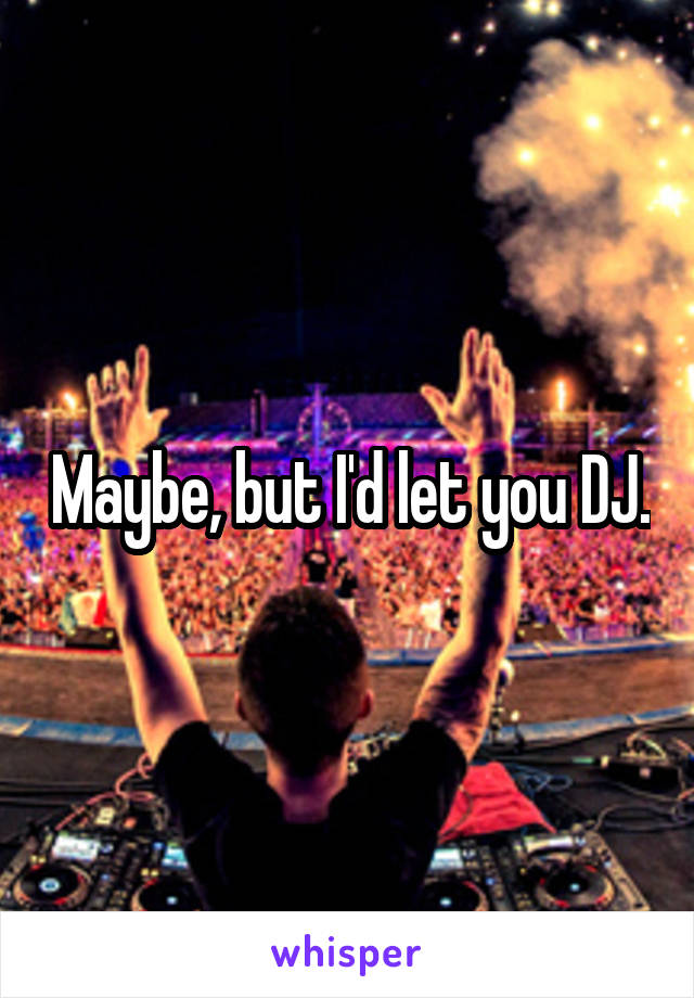 Maybe, but I'd let you DJ.