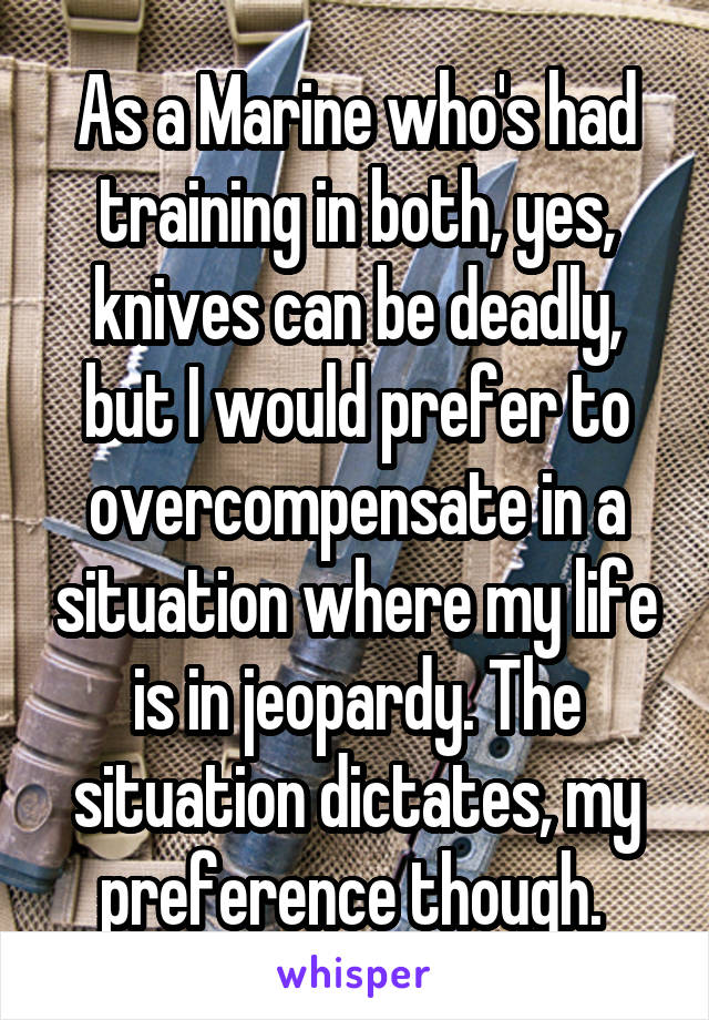 As a Marine who's had training in both, yes, knives can be deadly, but I would prefer to overcompensate in a situation where my life is in jeopardy. The situation dictates, my preference though. 