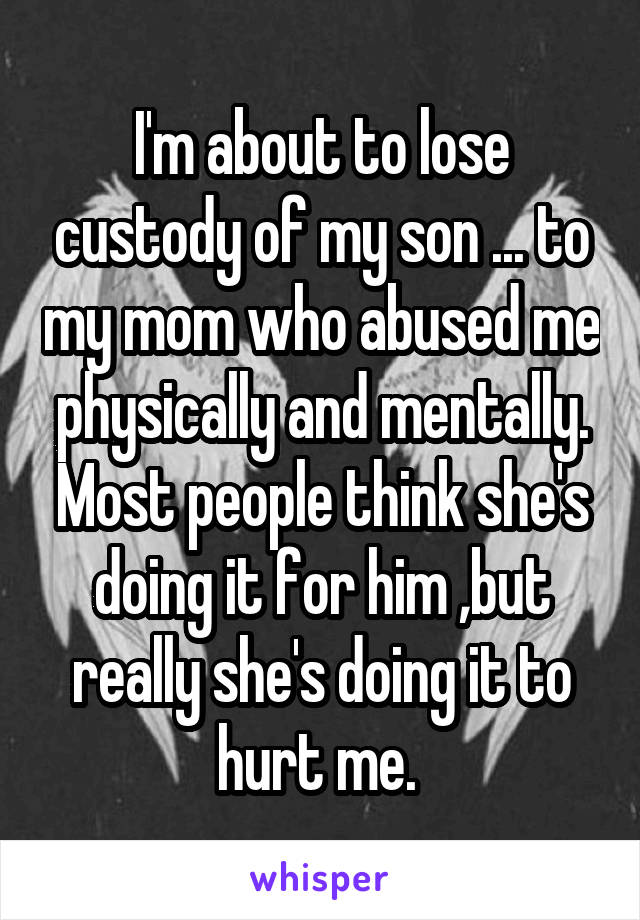 I'm about to lose custody of my son ... to my mom who abused me physically and mentally. Most people think she's doing it for him ,but really she's doing it to hurt me. 