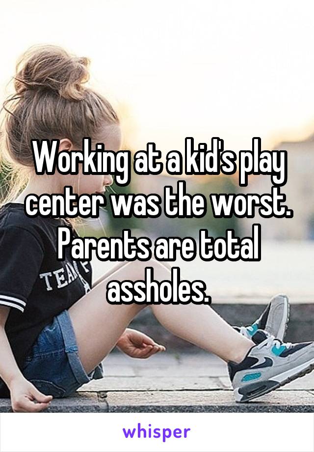 Working at a kid's play center was the worst. Parents are total assholes.