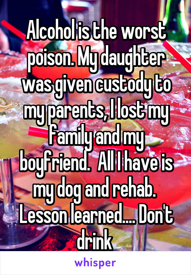 Alcohol is the worst poison. My daughter was given custody to my parents, I lost my family and my boyfriend.  All I have is my dog and rehab.  Lesson learned.... Don't drink 
