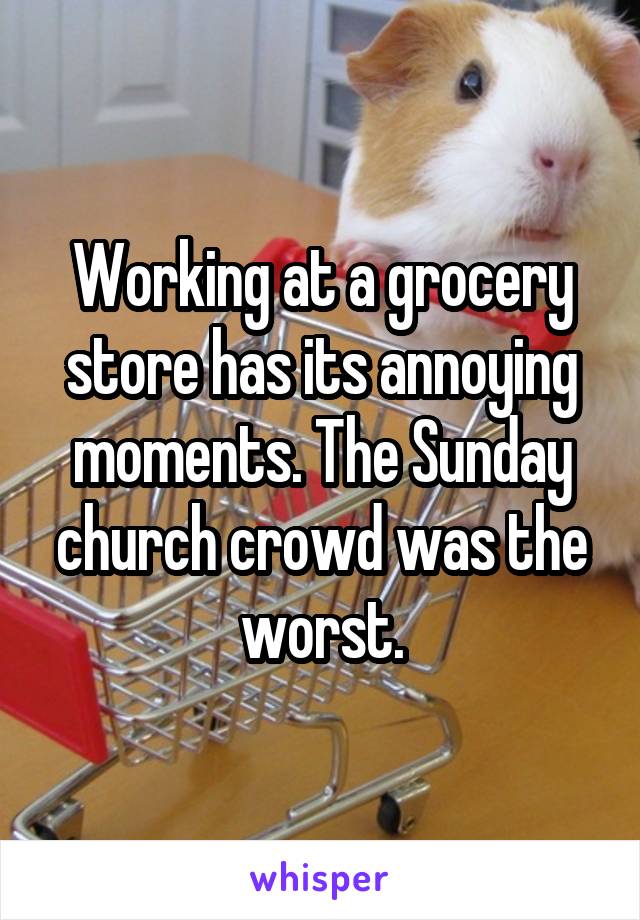 Working at a grocery store has its annoying moments. The Sunday church crowd was the worst.