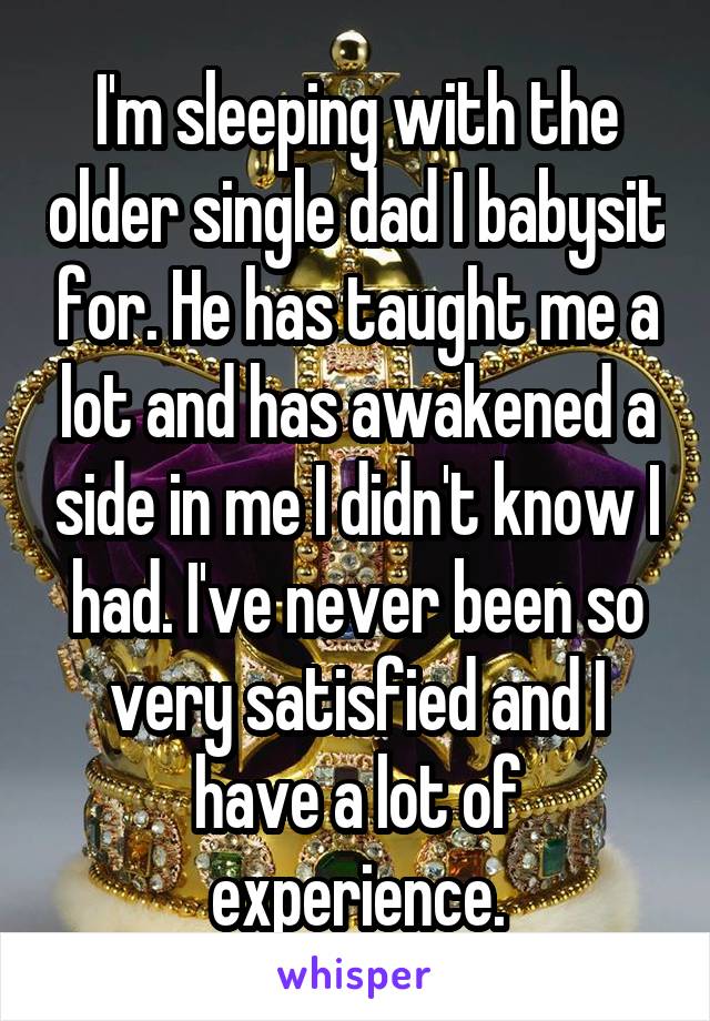 I'm sleeping with the older single dad I babysit for. He has taught me a lot and has awakened a side in me I didn't know I had. I've never been so very satisfied and I have a lot of experience.