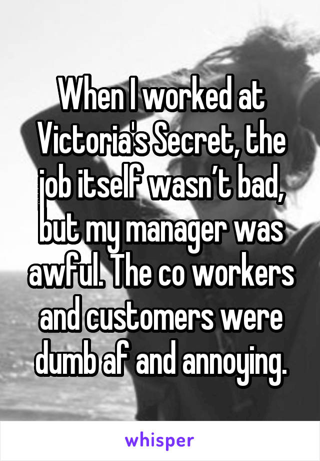 When I worked at Victoria's Secret, the job itself wasn’t bad, but my manager was awful. The co workers and customers were dumb af and annoying.