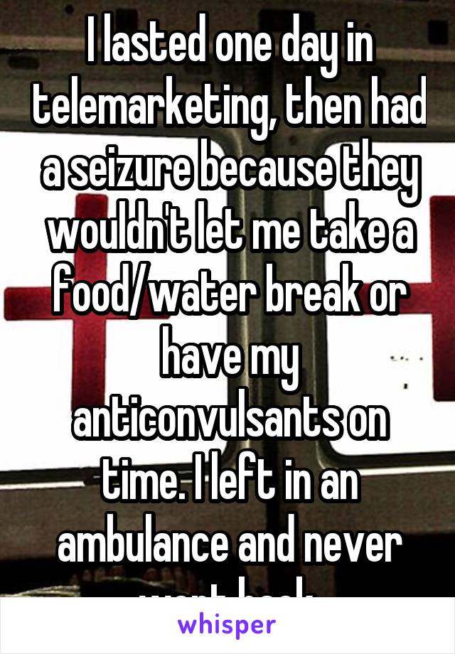 I lasted one day in telemarketing, then had a seizure because they wouldn't let me take a food/water break or have my anticonvulsants on time. I left in an ambulance and never went back.
