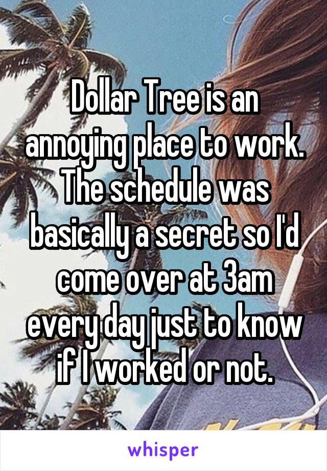 Dollar Tree is an annoying place to work. The schedule was basically a secret so I'd come over at 3am every day just to know if I worked or not.