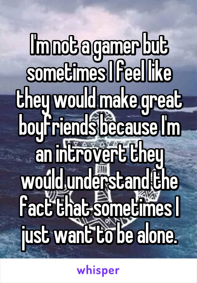 I'm not a gamer but sometimes I feel like they would make great boyfriends because I'm an introvert they would understand the fact that sometimes I just want to be alone.