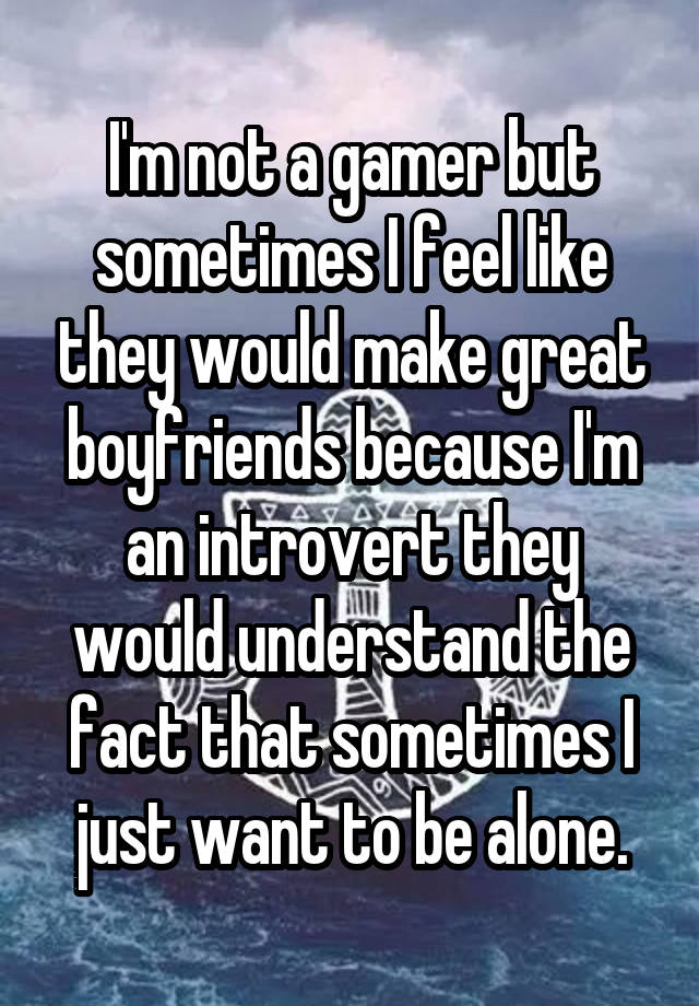 I'm not a gamer but sometimes I feel like they would make great boyfriends because I'm an introvert they would understand the fact that sometimes I just want to be alone.