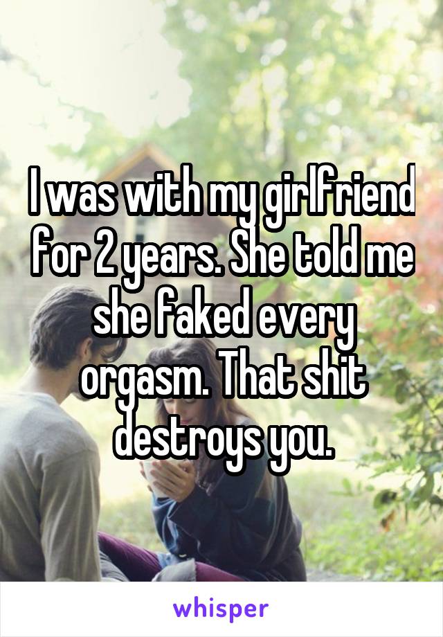 I was with my girlfriend for 2 years. She told me she faked every orgasm. That shit destroys you.
