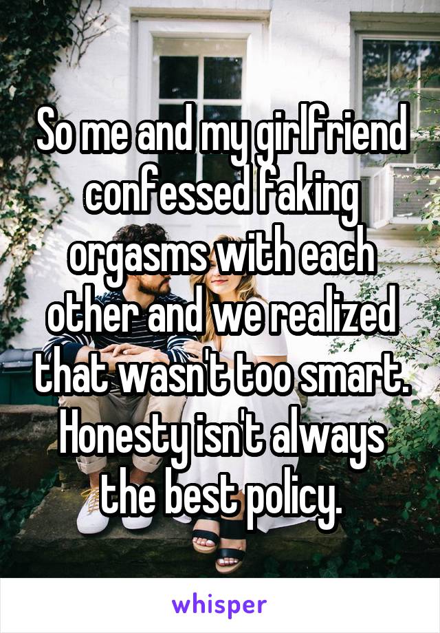 So me and my girlfriend confessed faking orgasms with each other and we realized that wasn't too smart. Honesty isn't always the best policy.