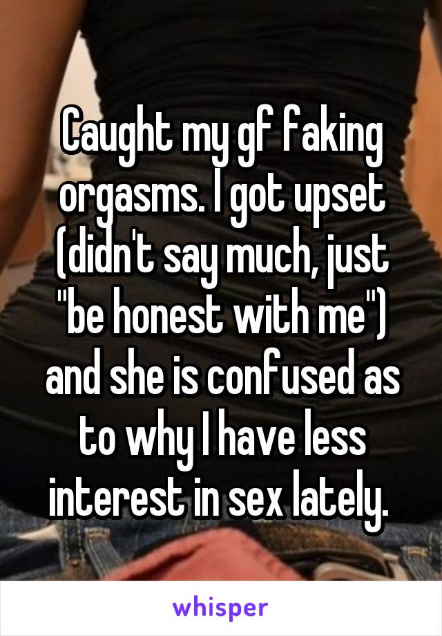 Caught my gf faking orgasms. I got upset (didn't say much, just "be honest with me") and she is confused as to why I have less interest in sex lately. 
