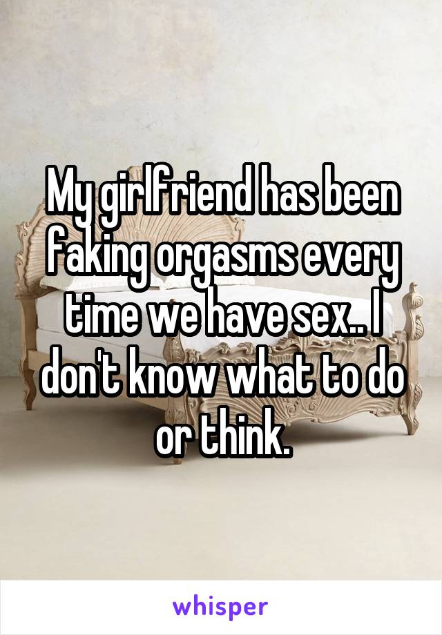 My girlfriend has been faking orgasms every time we have sex.. I don't know what to do or think.