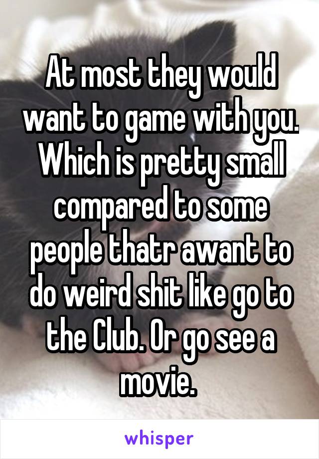 At most they would want to game with you. Which is pretty small compared to some people thatr awant to do weird shit like go to the Club. Or go see a movie. 