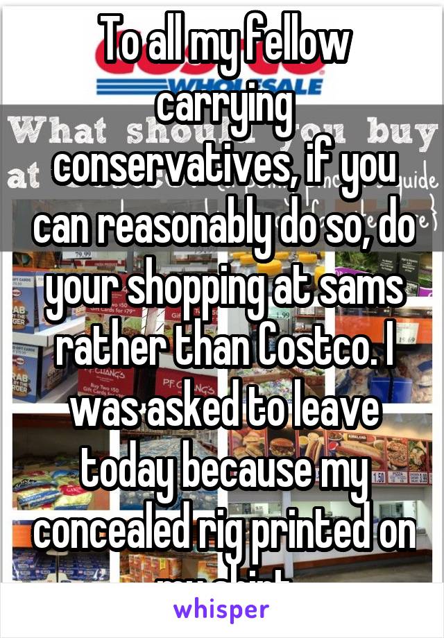 To all my fellow carrying conservatives, if you can reasonably do so, do your shopping at sams rather than Costco. I was asked to leave today because my concealed rig printed on my shirt