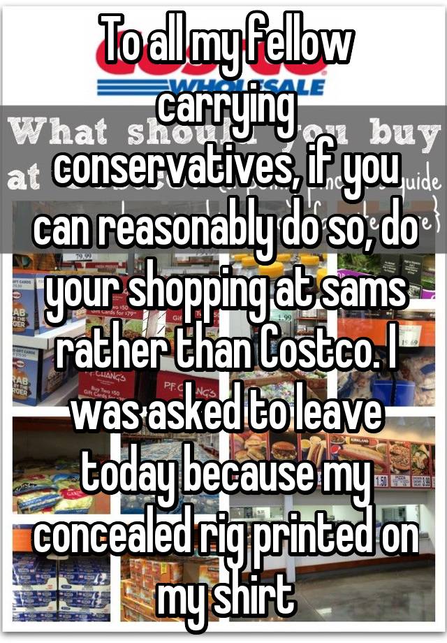 To all my fellow carrying conservatives, if you can reasonably do so, do your shopping at sams rather than Costco. I was asked to leave today because my concealed rig printed on my shirt