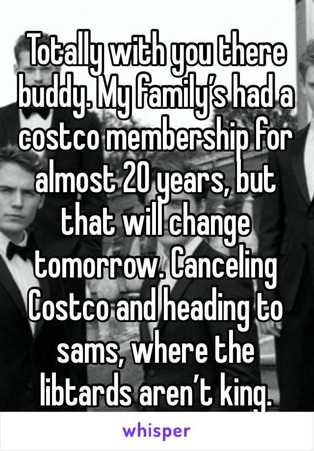 Totally with you there buddy. My family’s had a costco membership for almost 20 years, but that will change tomorrow. Canceling Costco and heading to sams, where the libtards aren’t king.