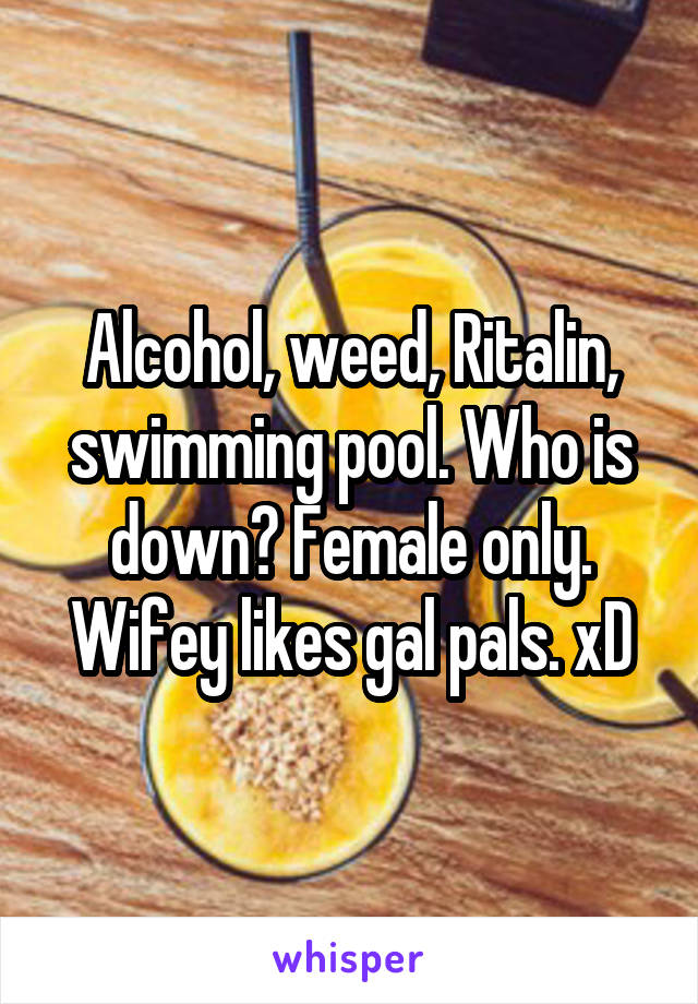 Alcohol, weed, Ritalin, swimming pool. Who is down? Female only. Wifey likes gal pals. xD