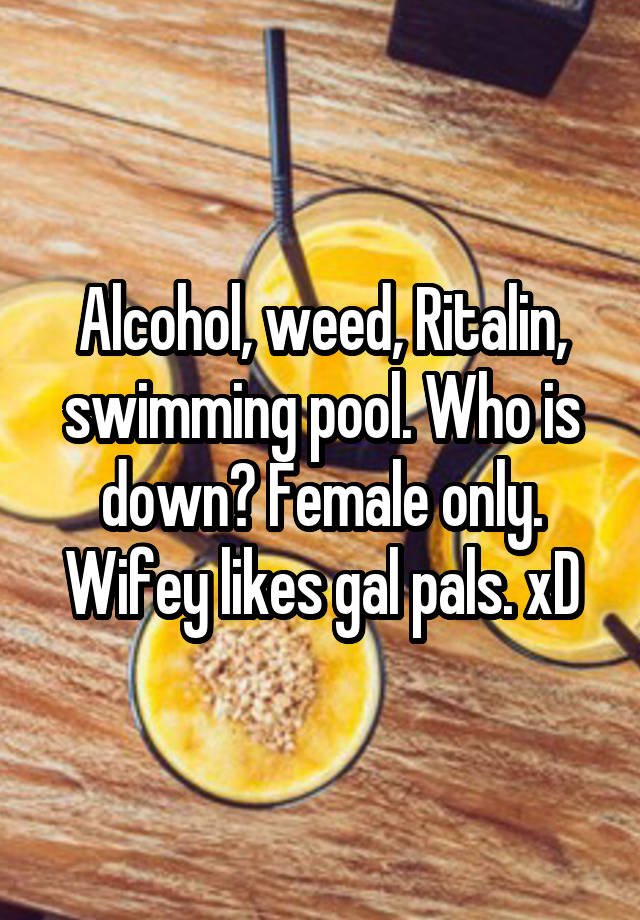 Alcohol, weed, Ritalin, swimming pool. Who is down? Female only. Wifey likes gal pals. xD