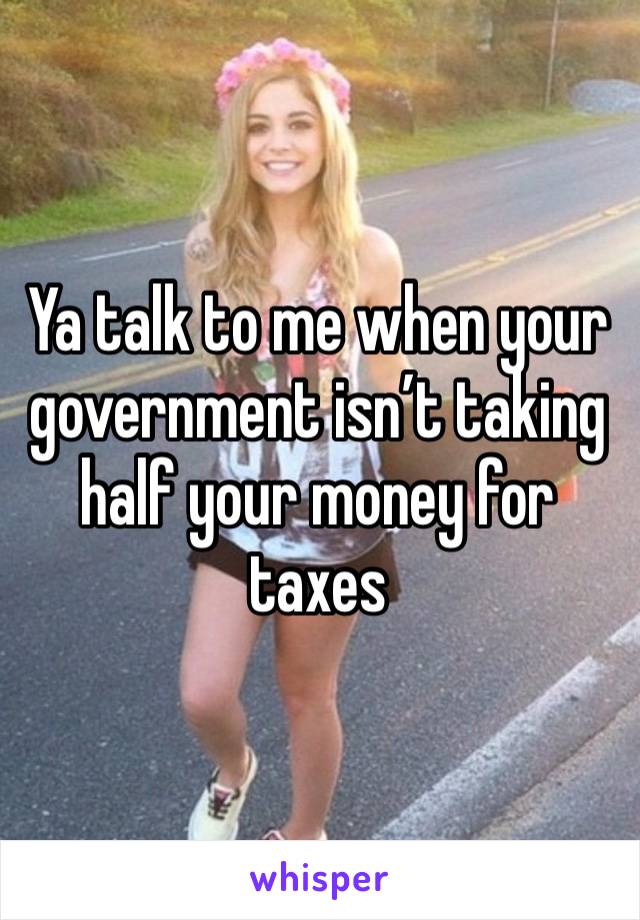 Ya talk to me when your government isn’t taking half your money for taxes