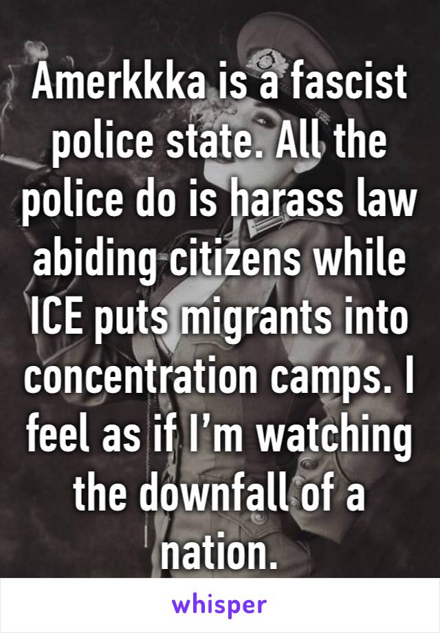 Amerkkka is a fascist police state. All the police do is harass law abiding citizens while ICE puts migrants into concentration camps. I feel as if I’m watching the downfall of a nation. 