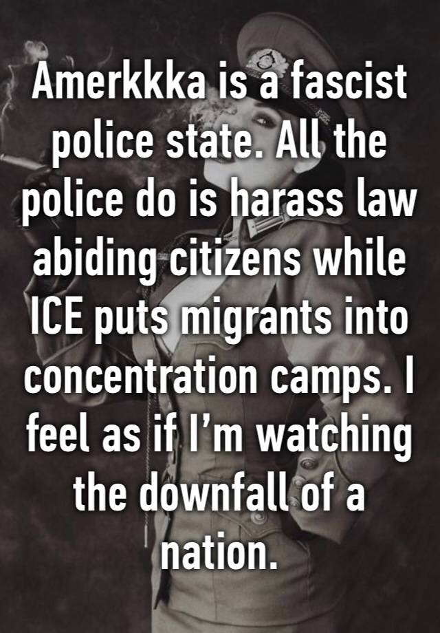 Amerkkka is a fascist police state. All the police do is harass law abiding citizens while ICE puts migrants into concentration camps. I feel as if I’m watching the downfall of a nation. 