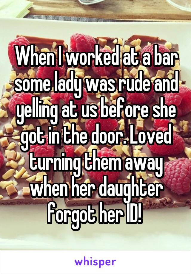 When I worked at a bar some lady was rude and yelling at us before she got in the door. Loved turning them away when her daughter forgot her ID! 