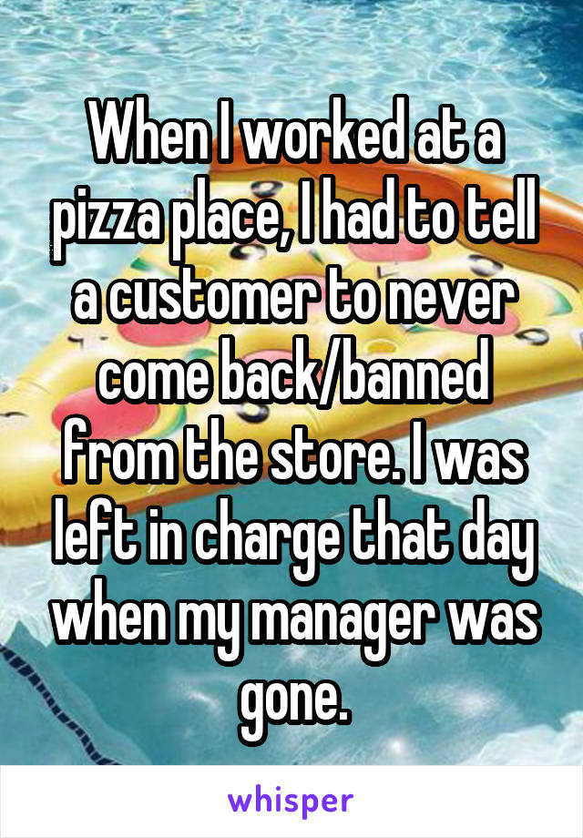 When I worked at a pizza place, I had to tell a customer to never come back/banned from the store. I was left in charge that day when my manager was gone.