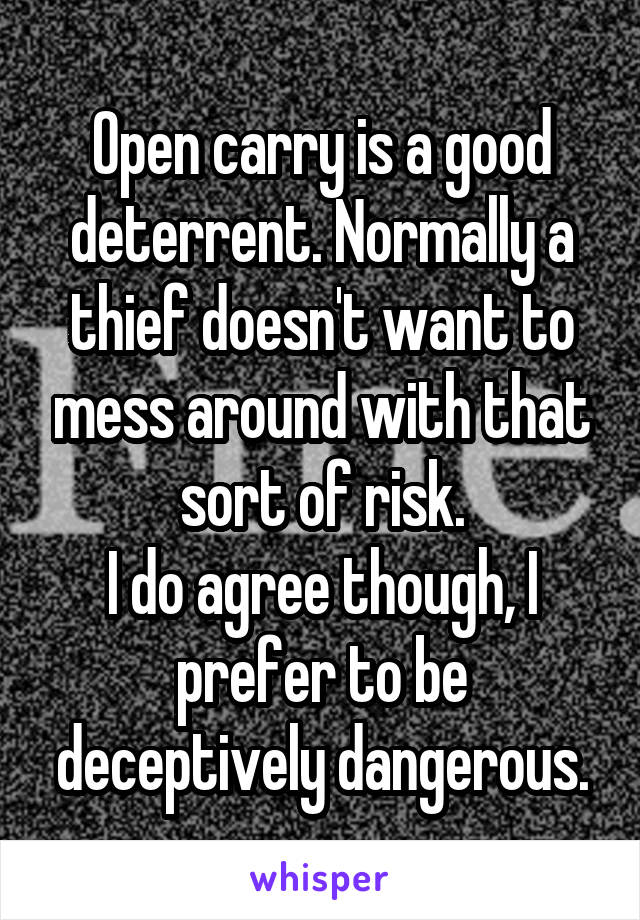 Open carry is a good deterrent. Normally a thief doesn't want to mess around with that sort of risk.
I do agree though, I prefer to be deceptively dangerous.