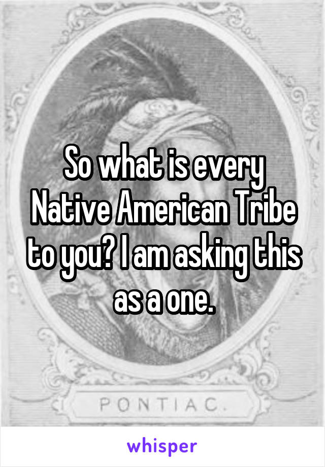 So what is every Native American Tribe to you? I am asking this as a one.