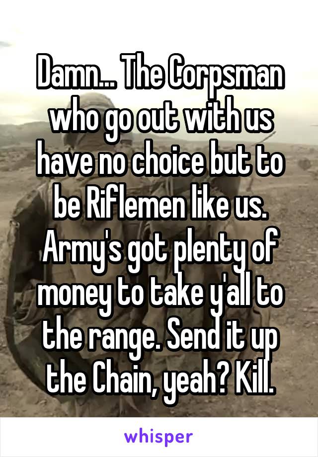 Damn... The Corpsman who go out with us have no choice but to be Riflemen like us. Army's got plenty of money to take y'all to the range. Send it up the Chain, yeah? Kill.