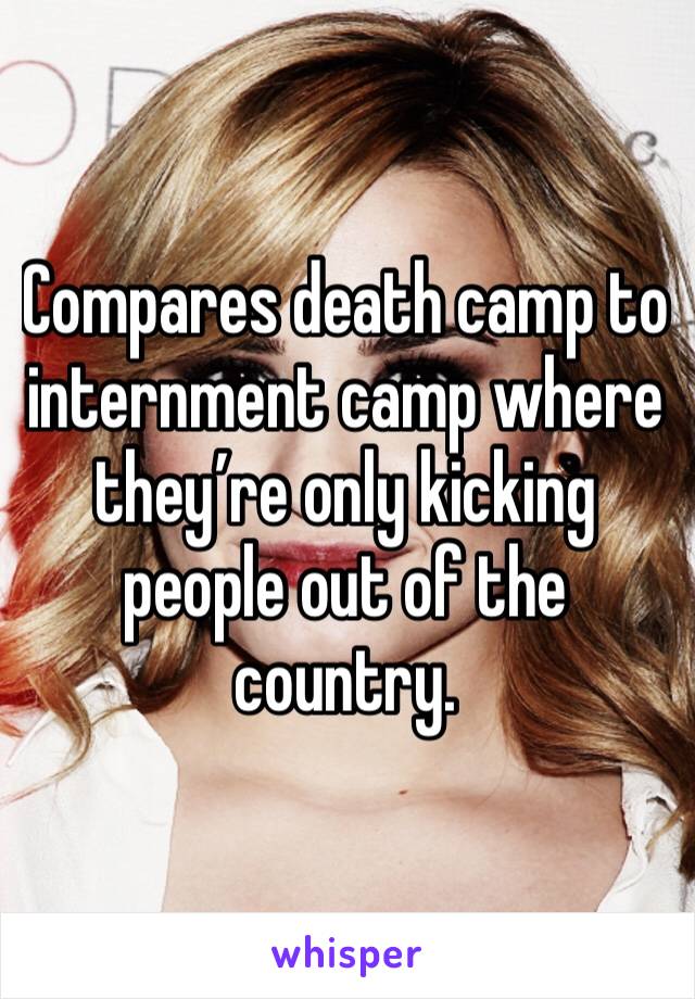 Compares death camp to internment camp where they’re only kicking people out of the country. 