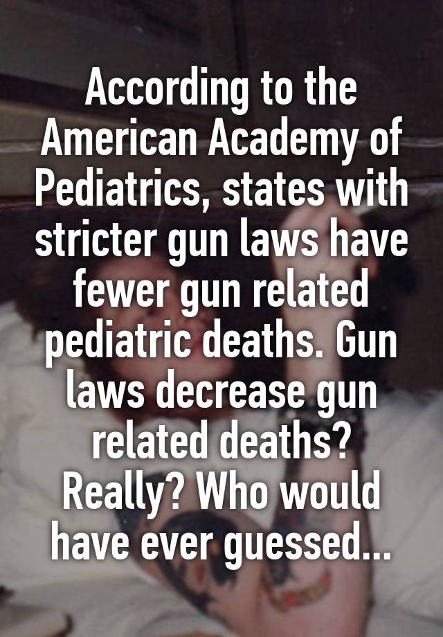 According to the American Academy of Pediatrics, states with stricter gun laws have fewer gun related pediatric deaths. Gun laws decrease gun related deaths? Really? Who would have ever guessed...