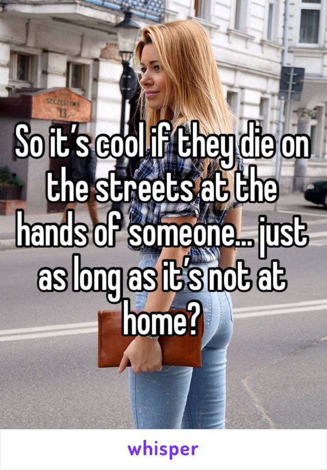 So it’s cool if they die on the streets at the hands of someone… just as long as it’s not at home?