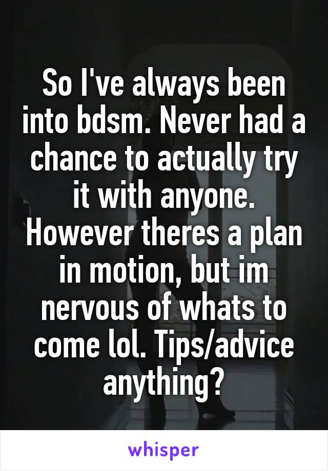 So I've always been into bdsm. Never had a chance to actually try it with anyone. However theres a plan in motion, but im nervous of whats to come lol. Tips/advice anything?