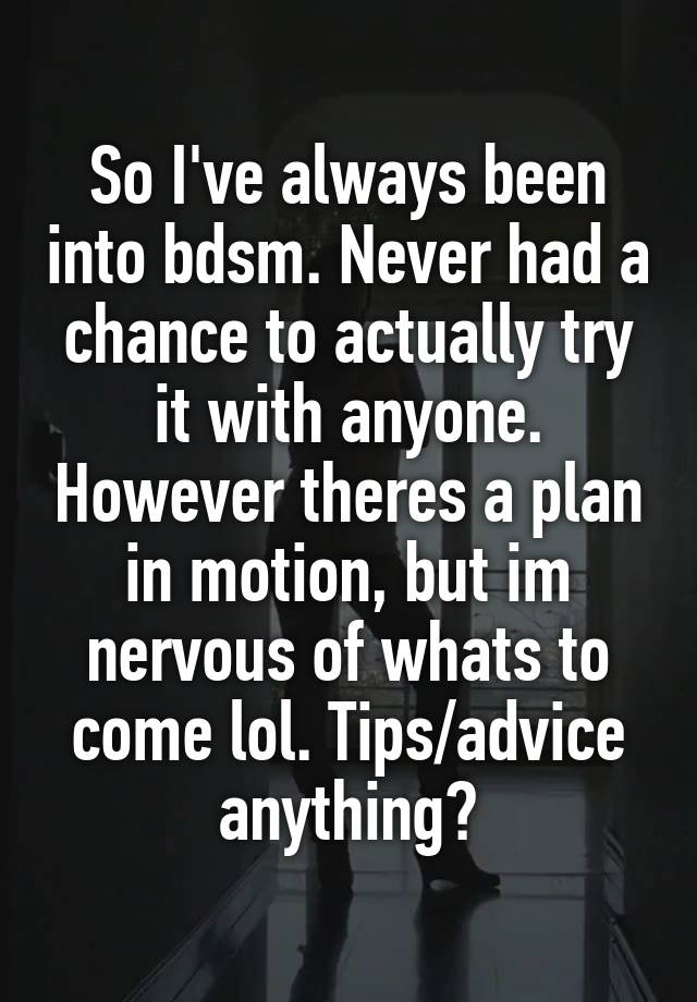 So I've always been into bdsm. Never had a chance to actually try it with anyone. However theres a plan in motion, but im nervous of whats to come lol. Tips/advice anything?