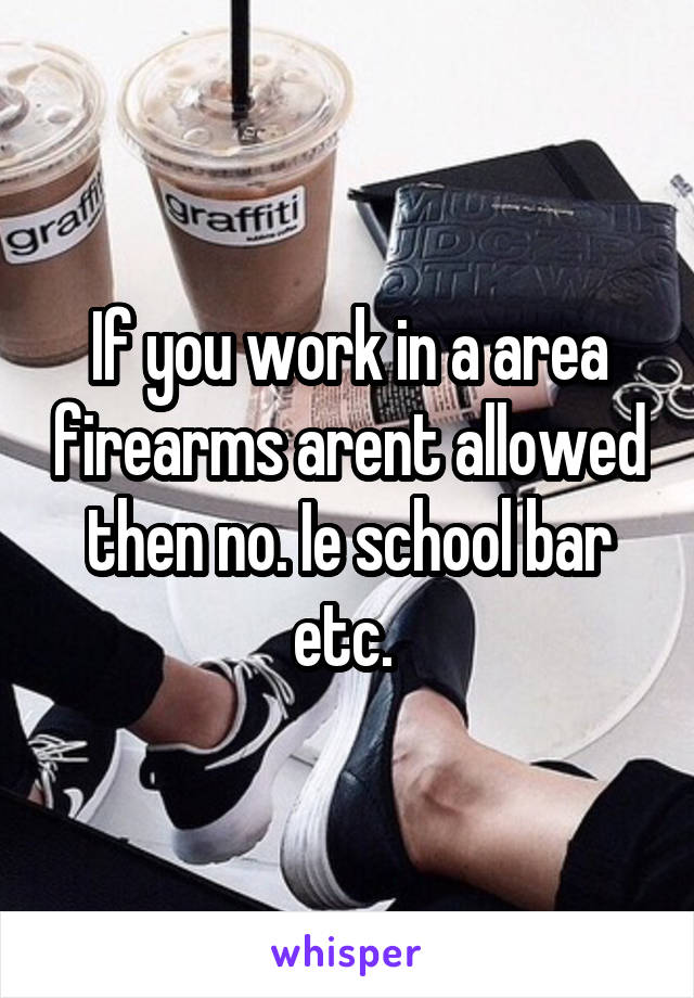 If you work in a area firearms arent allowed then no. Ie school bar etc. 