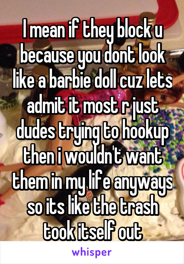 I mean if they block u because you dont look like a barbie doll cuz lets admit it most r just dudes trying to hookup then i wouldn't want them in my life anyways so its like the trash took itself out