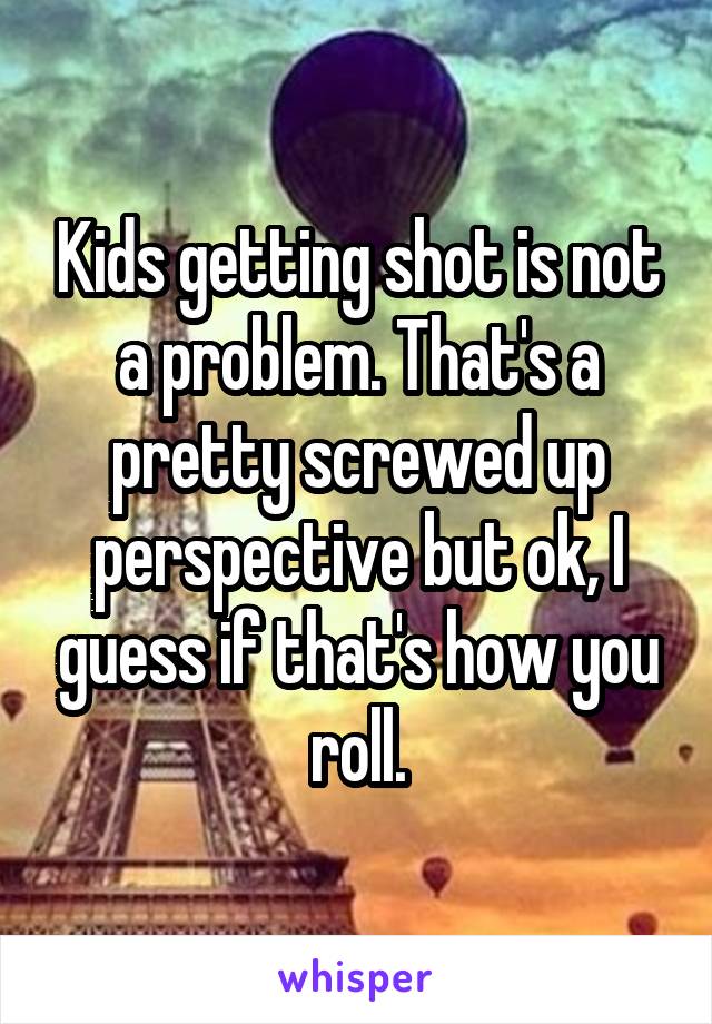 Kids getting shot is not a problem. That's a pretty screwed up perspective but ok, I guess if that's how you roll.