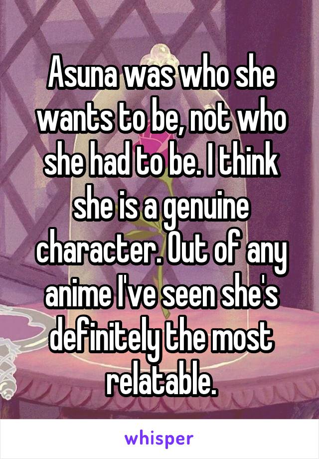 Asuna was who she wants to be, not who she had to be. I think she is a genuine character. Out of any anime I've seen she's definitely the most relatable.